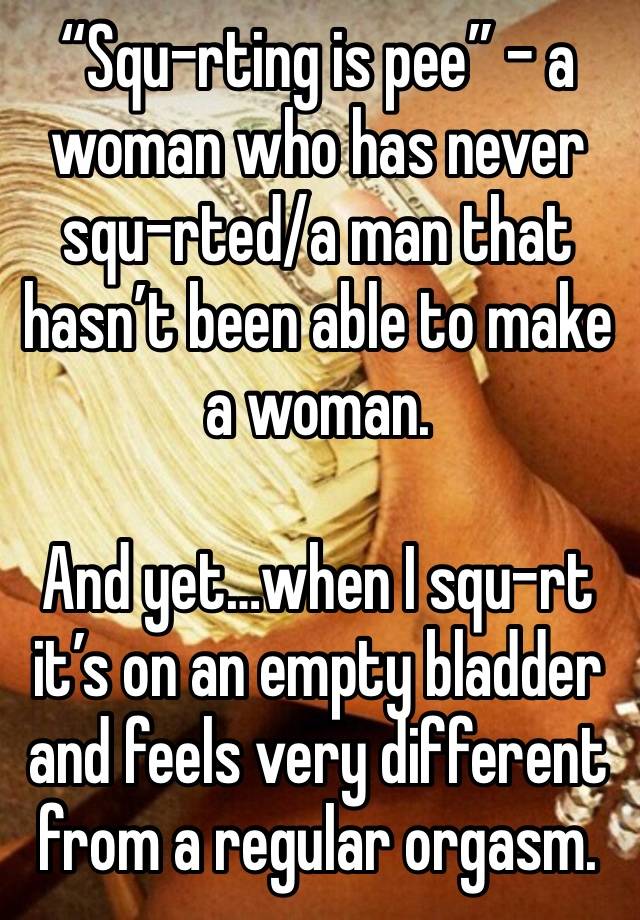 “Squ-rting is pee” - a woman who has never squ-rted/a man that hasn’t been able to make a woman.

And yet…when I squ-rt it’s on an empty bladder and feels very different from a regular orgasm.