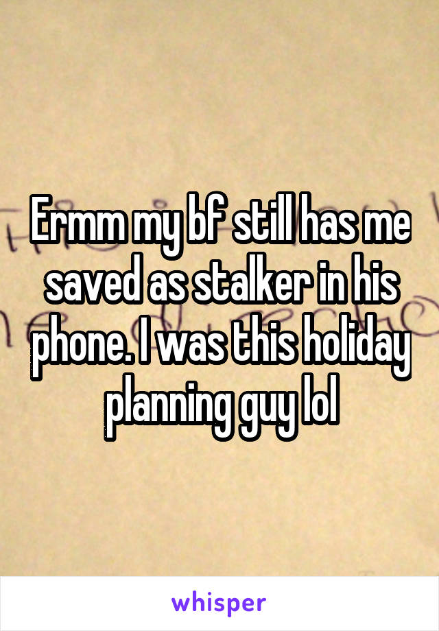 Ermm my bf still has me saved as stalker in his phone. I was this holiday planning guy lol