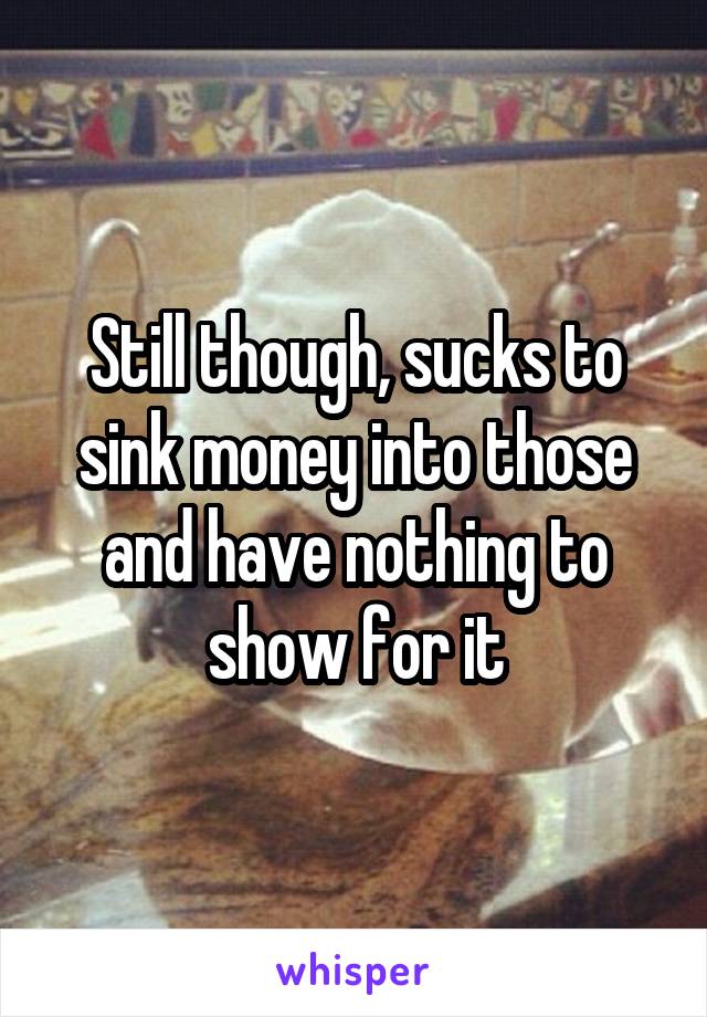 Still though, sucks to sink money into those and have nothing to show for it