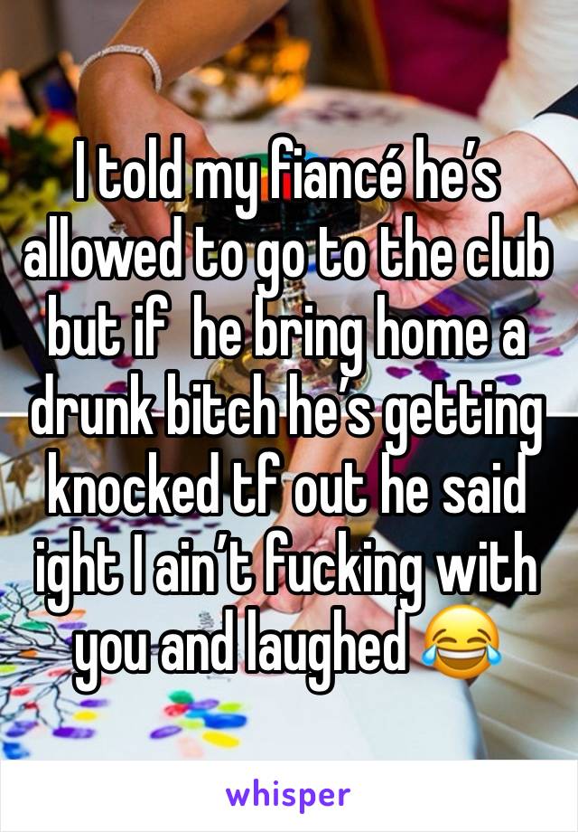 I told my fiancé he’s allowed to go to the club but if  he bring home a drunk bitch he’s getting knocked tf out he said ight I ain’t fucking with you and laughed 😂 