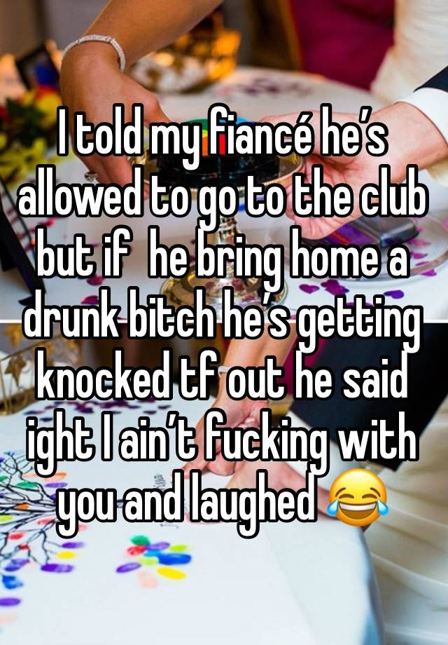 I told my fiancé he’s allowed to go to the club but if  he bring home a drunk bitch he’s getting knocked tf out he said ight I ain’t fucking with you and laughed 😂 