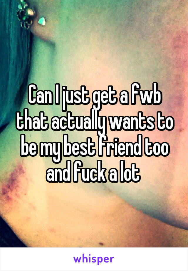 Can I just get a fwb that actually wants to be my best friend too and fuck a lot 