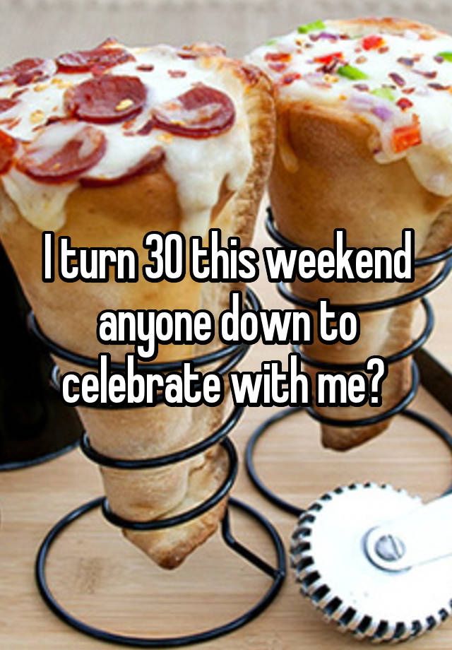I turn 30 this weekend anyone down to celebrate with me? 