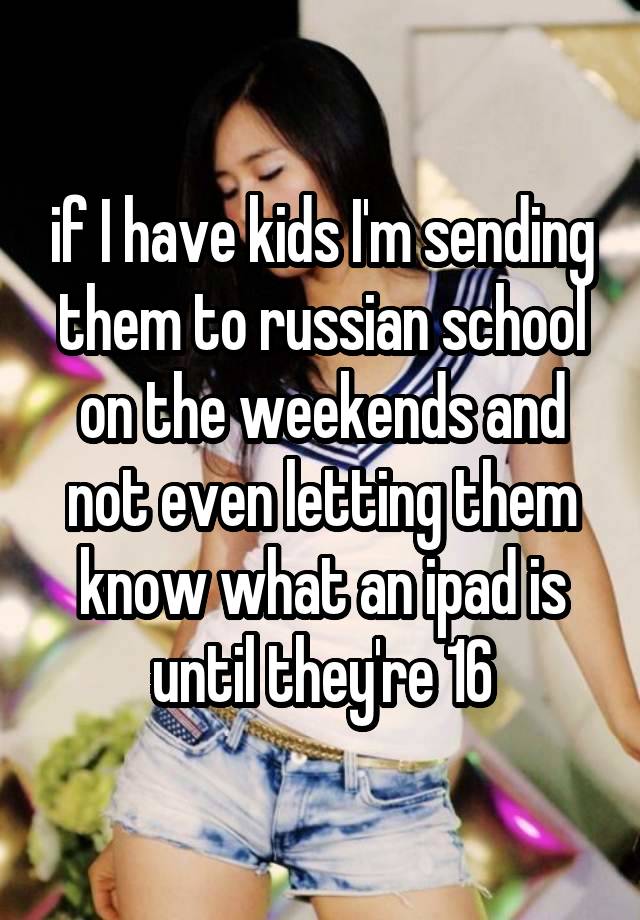 if I have kids I'm sending them to russian school on the weekends and not even letting them know what an ipad is until they're 16