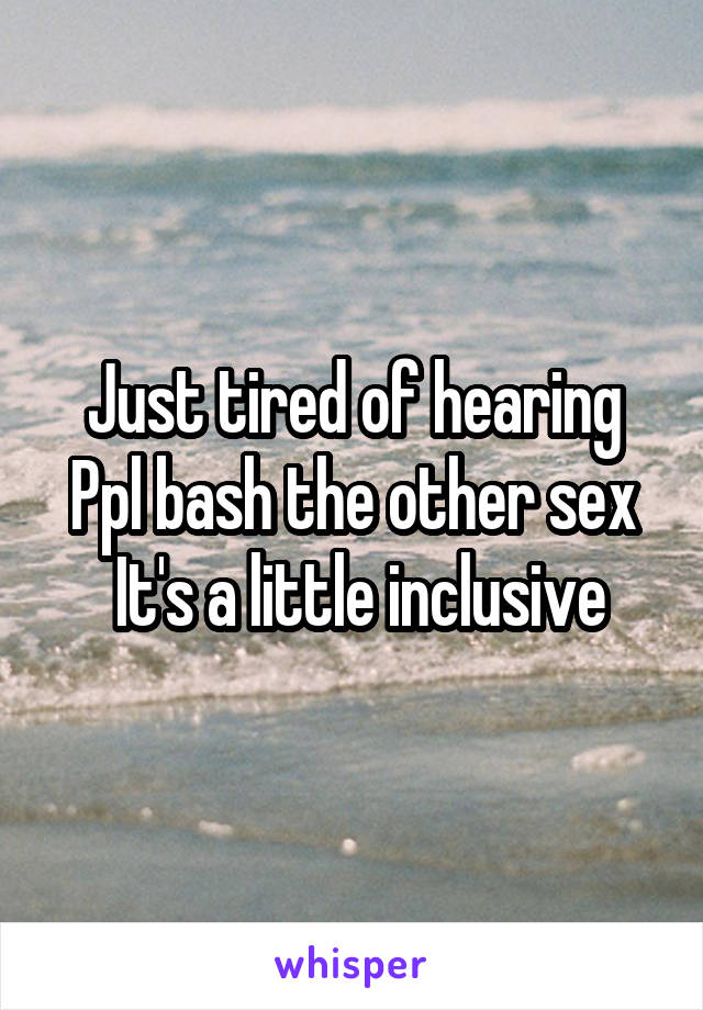 Just tired of hearing
Ppl bash the other sex
 It's a little inclusive