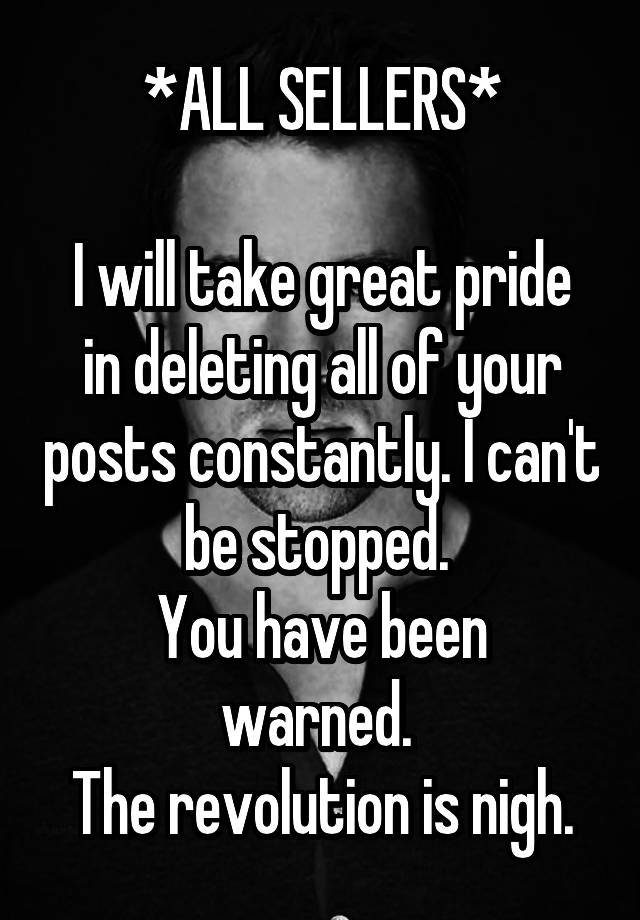 *ALL SELLERS*

I will take great pride in deleting all of your posts constantly. I can't be stopped. 
You have been warned. 
The revolution is nigh.