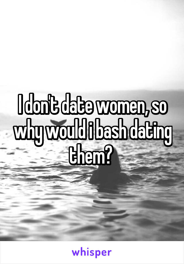 I don't date women, so why would i bash dating them? 