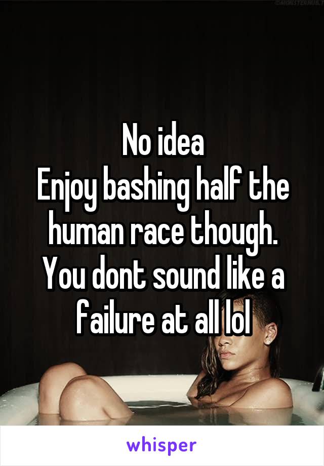 No idea
Enjoy bashing half the human race though.
You dont sound like a failure at all lol