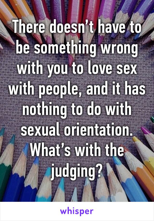 There doesn’t have to be something wrong with you to love sex with people, and it has nothing to do with sexual orientation. What’s with the judging?