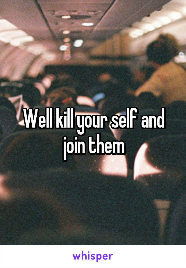 Well kill your self and join them