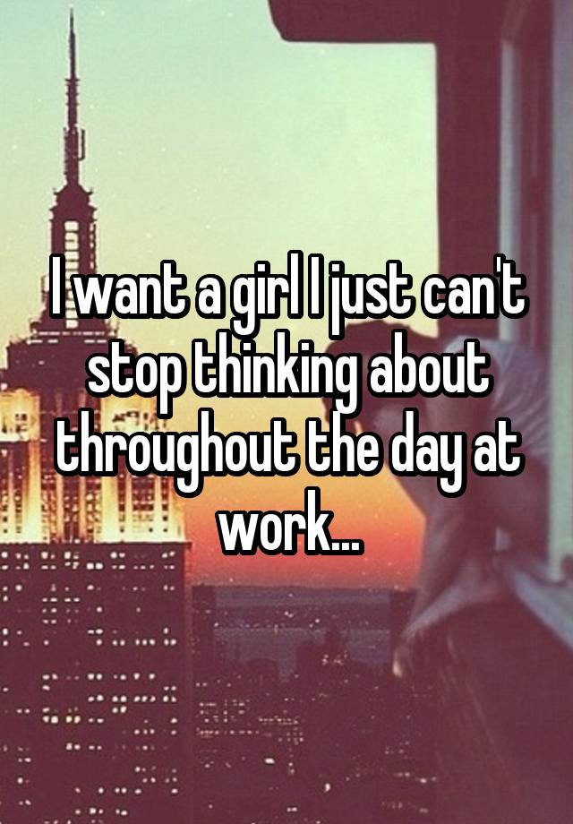 I want a girl I just can't stop thinking about throughout the day at work...