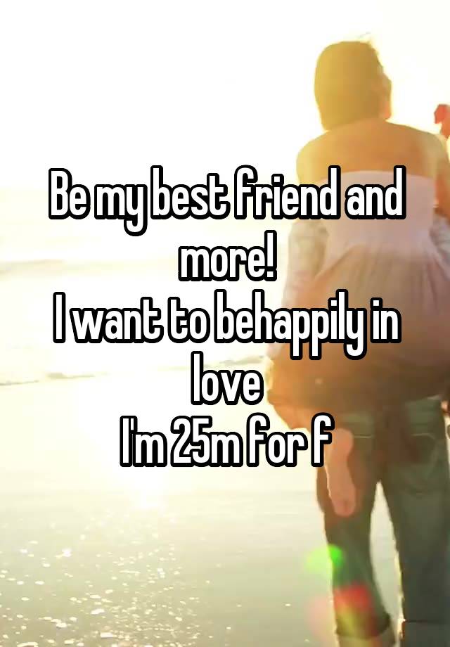 Be my best friend and more!
I want to behappily in love
I'm 25m for f