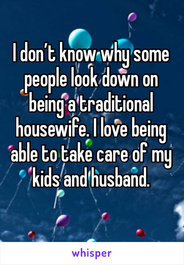 I don’t know why some people look down on being a traditional housewife. I love being able to take care of my kids and husband.