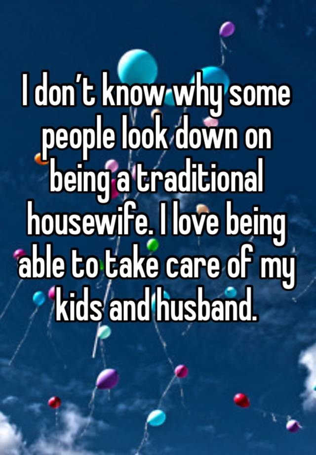 I don’t know why some people look down on being a traditional housewife. I love being able to take care of my kids and husband.