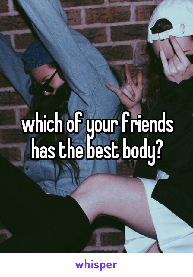 which of your friends has the best body?