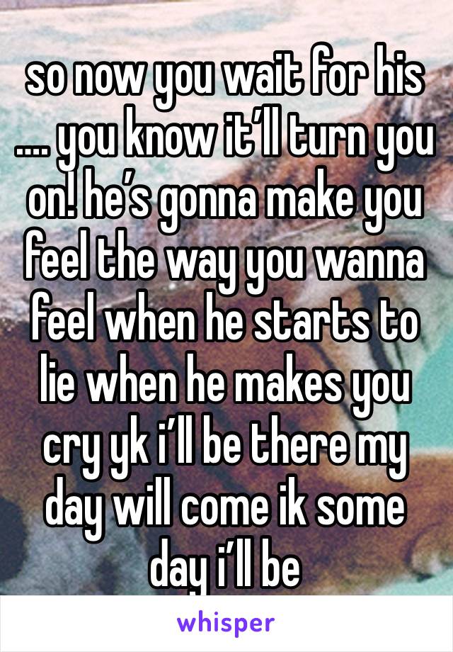 so now you wait for his …. you know it’ll turn you on! he’s gonna make you feel the way you wanna feel when he starts to lie when he makes you cry yk i’ll be there my day will come ik some day i’ll be