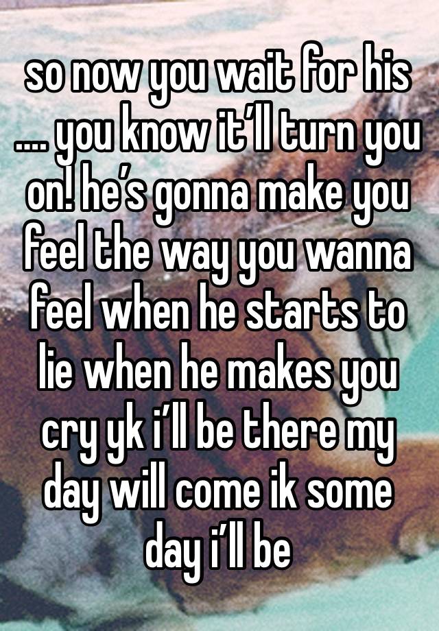 so now you wait for his …. you know it’ll turn you on! he’s gonna make you feel the way you wanna feel when he starts to lie when he makes you cry yk i’ll be there my day will come ik some day i’ll be