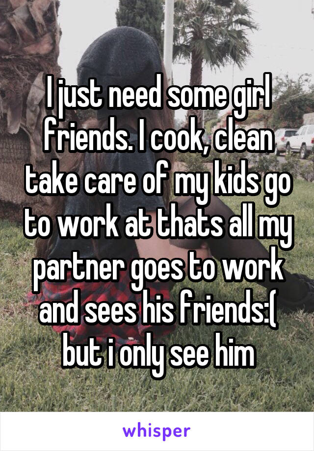 I just need some girl friends. I cook, clean take care of my kids go to work at thats all my partner goes to work and sees his friends:( but i only see him