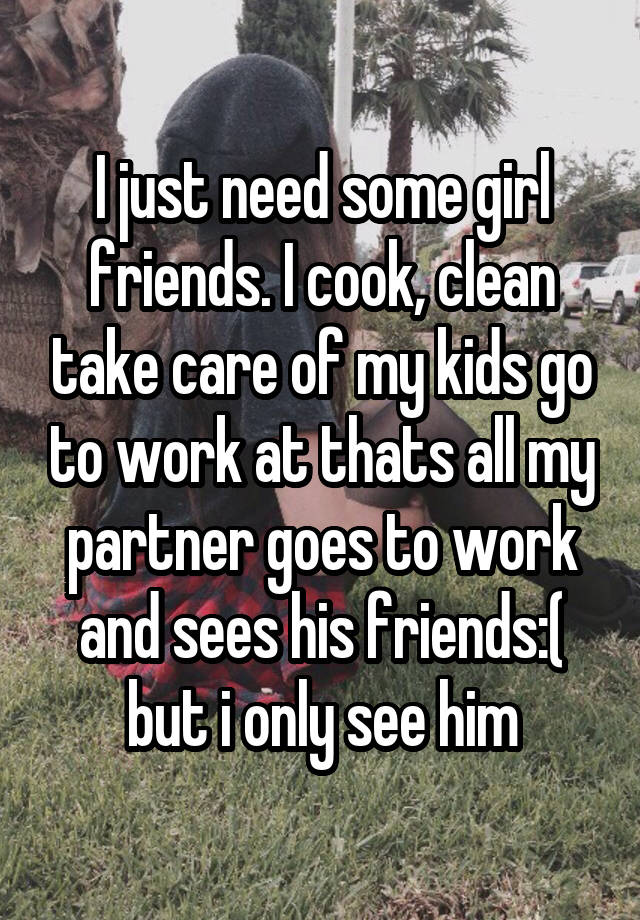 I just need some girl friends. I cook, clean take care of my kids go to work at thats all my partner goes to work and sees his friends:( but i only see him