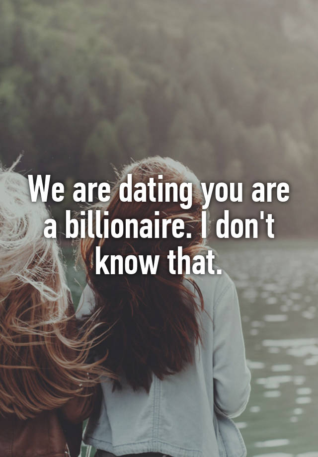 We are dating you are a billionaire. I don't know that.