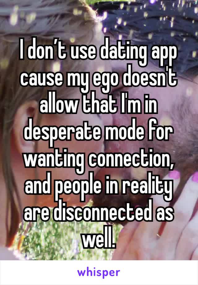 I don’t use dating app cause my ego doesn't allow that I'm in desperate mode for wanting connection, and people in reality are disconnected as well.