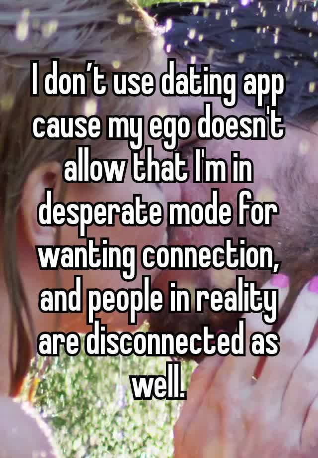 I don’t use dating app cause my ego doesn't allow that I'm in desperate mode for wanting connection, and people in reality are disconnected as well.