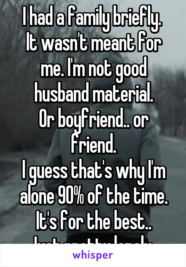 I had a family briefly. 
It wasn't meant for me. I'm not good husband material.
Or boyfriend.. or friend.
I guess that's why I'm alone 90% of the time.
It's for the best..
Just pretty lonely. 