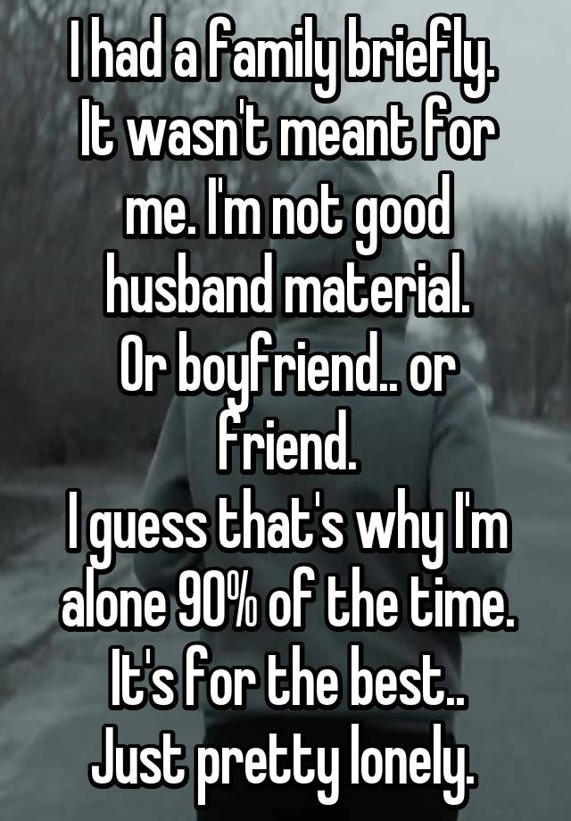 I had a family briefly. 
It wasn't meant for me. I'm not good husband material.
Or boyfriend.. or friend.
I guess that's why I'm alone 90% of the time.
It's for the best..
Just pretty lonely. 