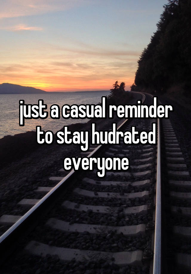 just a casual reminder to stay hudrated everyone