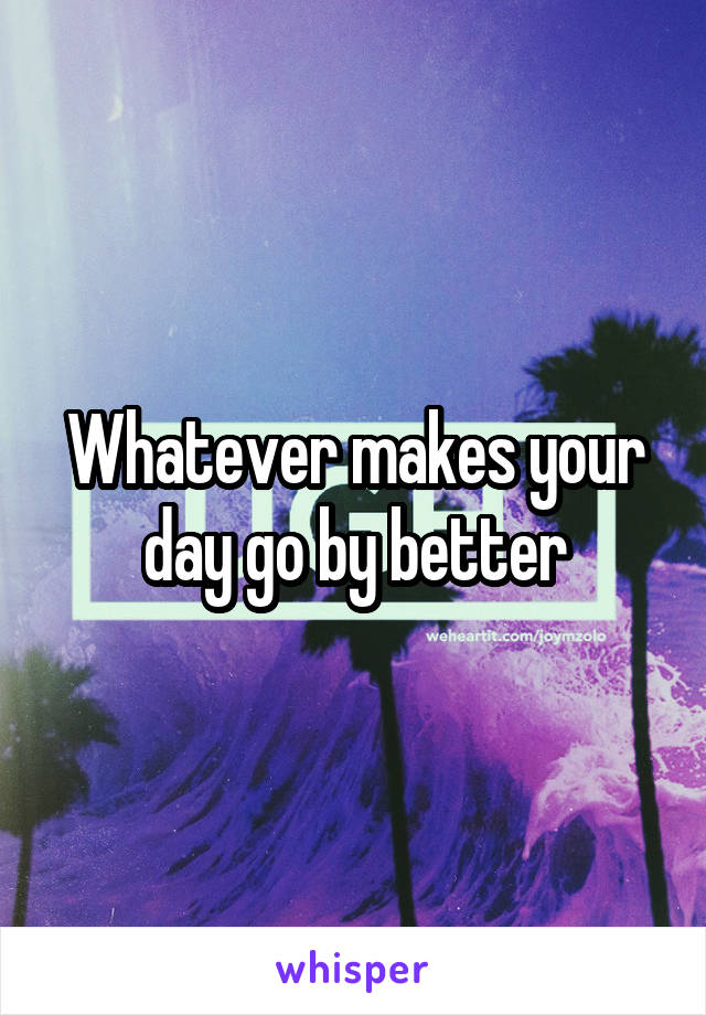 Whatever makes your day go by better