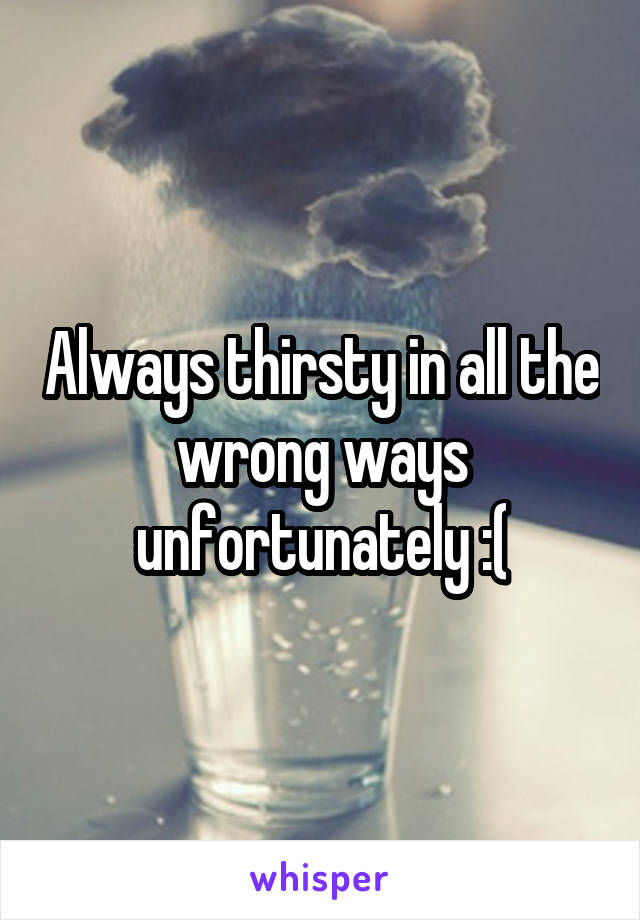 Always thirsty in all the wrong ways unfortunately :(