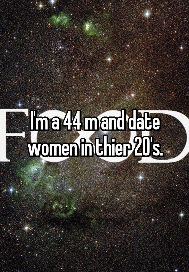 I'm a 44 m and date women in thier 20's.