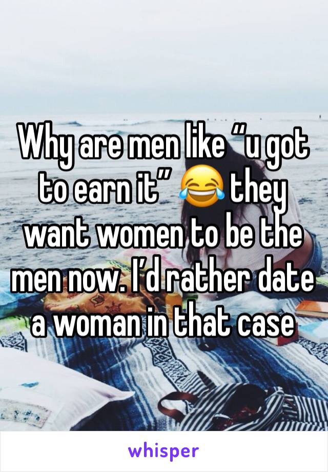 Why are men like “u got to earn it” 😂 they want women to be the men now. I’d rather date a woman in that case