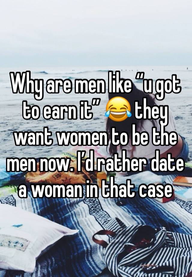 Why are men like “u got to earn it” 😂 they want women to be the men now. I’d rather date a woman in that case