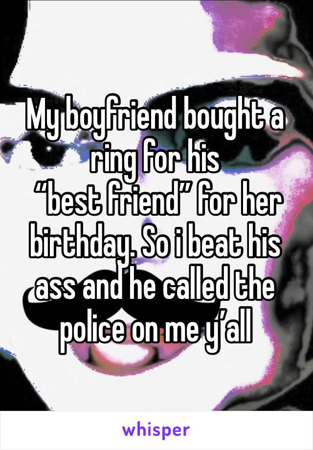 My boyfriend bought a ring for his
 “best friend” for her birthday. So i beat his ass and he called the police on me y’all