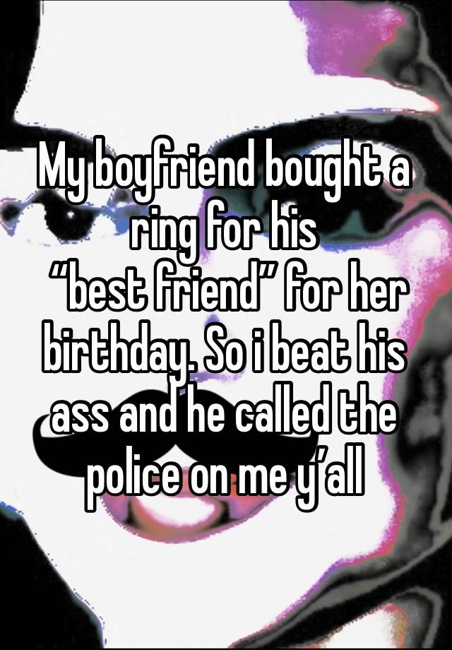 My boyfriend bought a ring for his
 “best friend” for her birthday. So i beat his ass and he called the police on me y’all