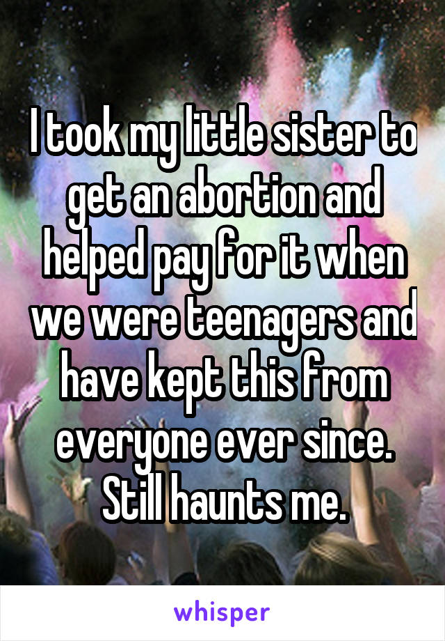 I took my little sister to get an abortion and helped pay for it when we were teenagers and have kept this from everyone ever since. Still haunts me.