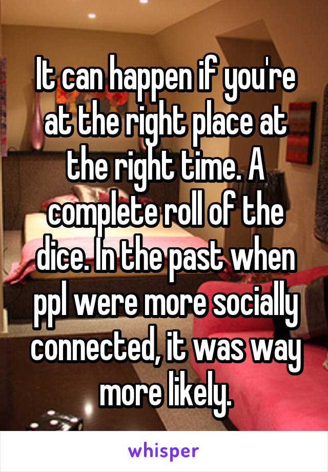 It can happen if you're at the right place at the right time. A complete roll of the dice. In the past when ppl were more socially connected, it was way more likely.