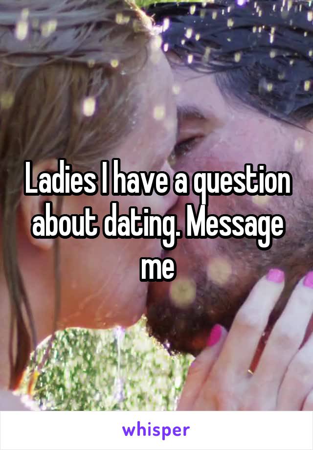 Ladies I have a question about dating. Message me