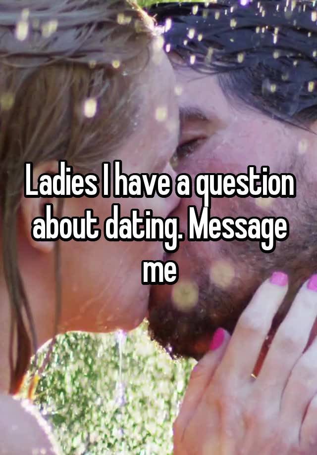 Ladies I have a question about dating. Message me