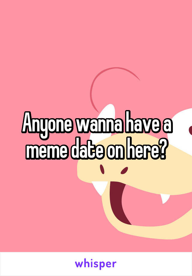 Anyone wanna have a meme date on here?