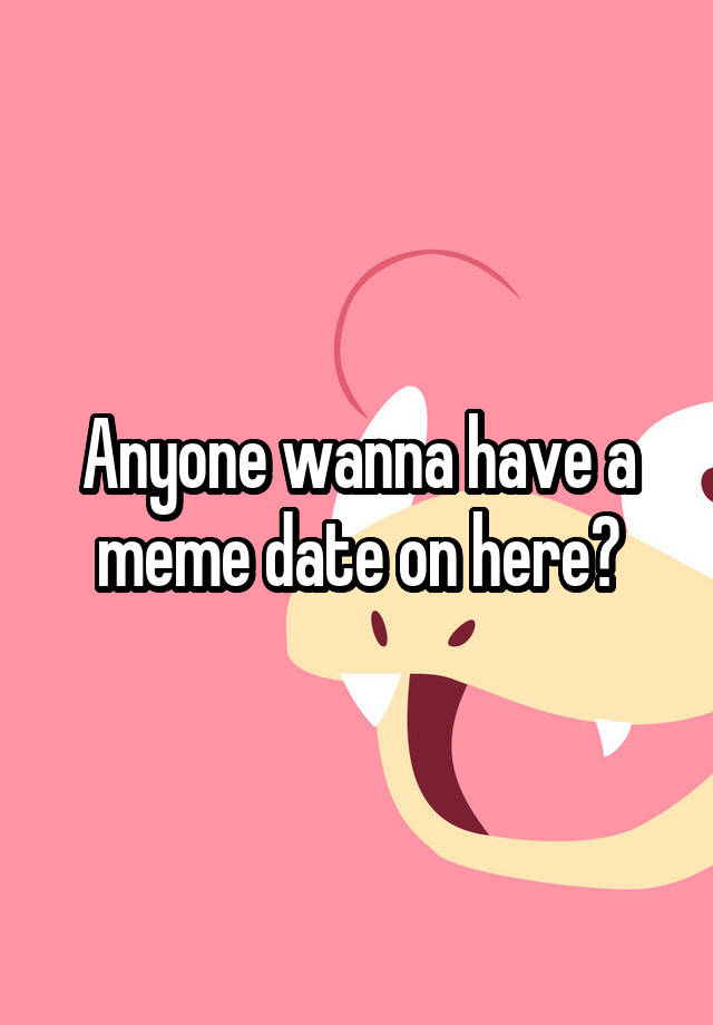 Anyone wanna have a meme date on here?