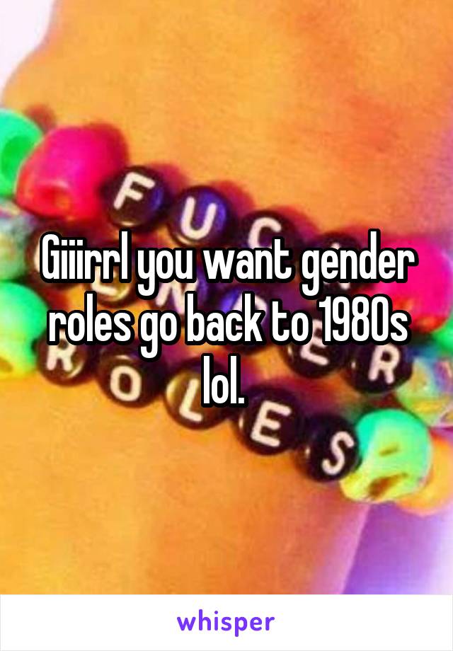 Giiirrl you want gender roles go back to 1980s lol. 