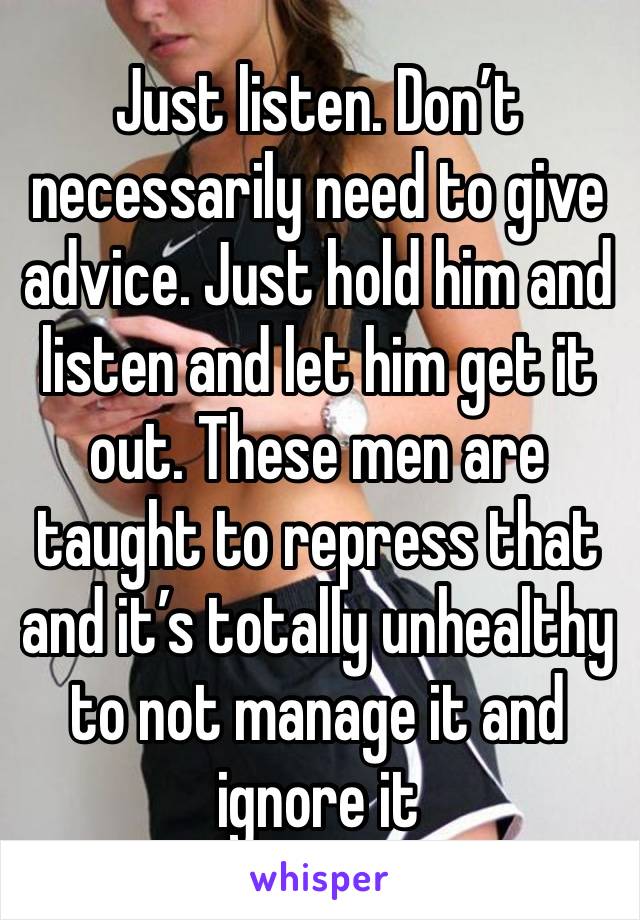 Just listen. Don’t necessarily need to give advice. Just hold him and listen and let him get it out. These men are taught to repress that and it’s totally unhealthy to not manage it and ignore it 