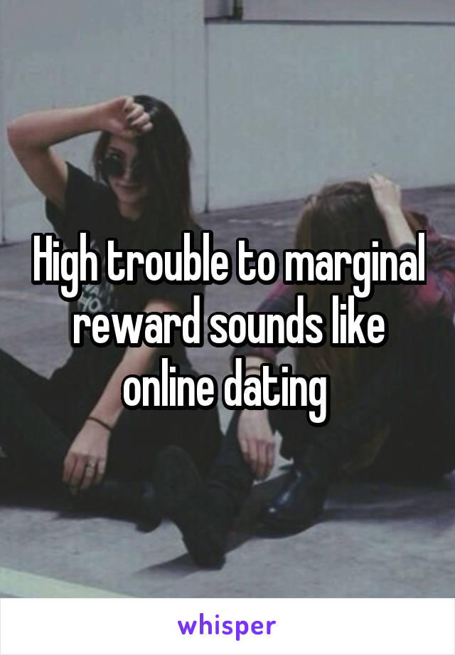 High trouble to marginal reward sounds like online dating 