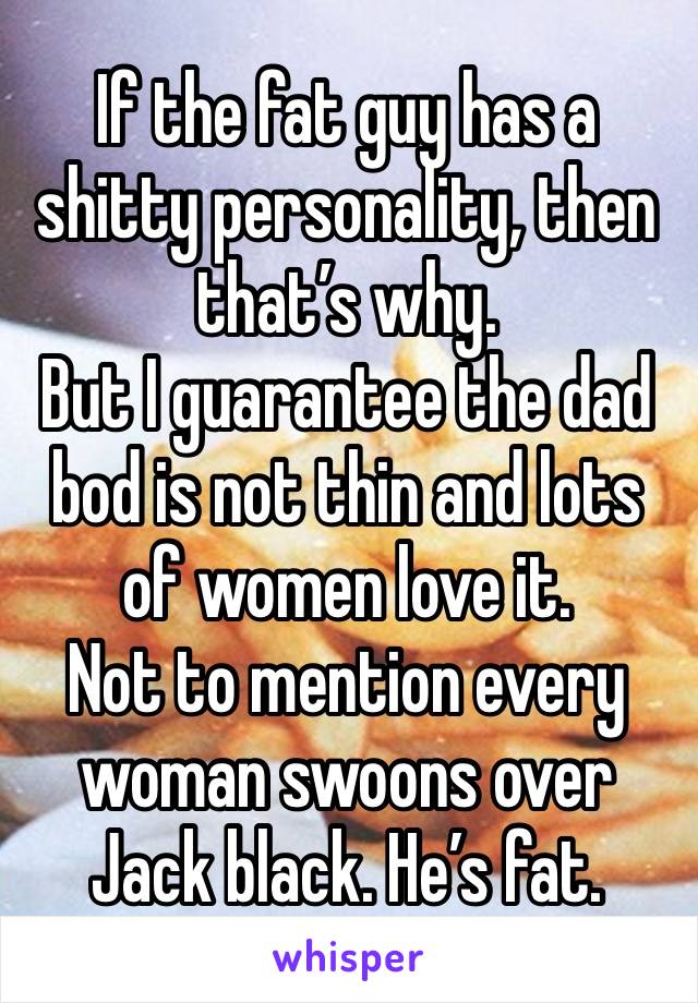 If the fat guy has a shitty personality, then that’s why. 
But I guarantee the dad bod is not thin and lots of women love it. 
Not to mention every woman swoons over Jack black. He’s fat. 