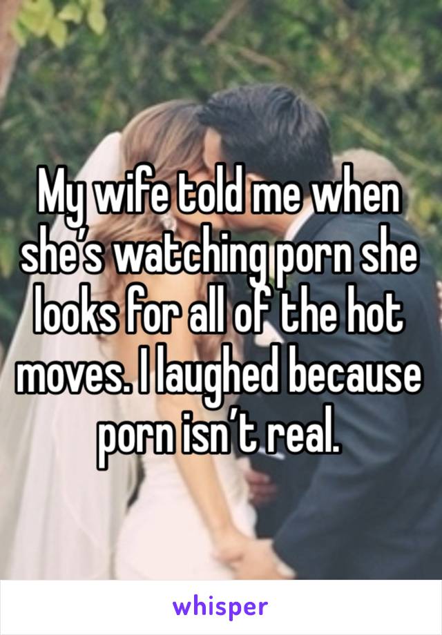 My wife told me when she’s watching porn she looks for all of the hot moves. I laughed because porn isn’t real. 