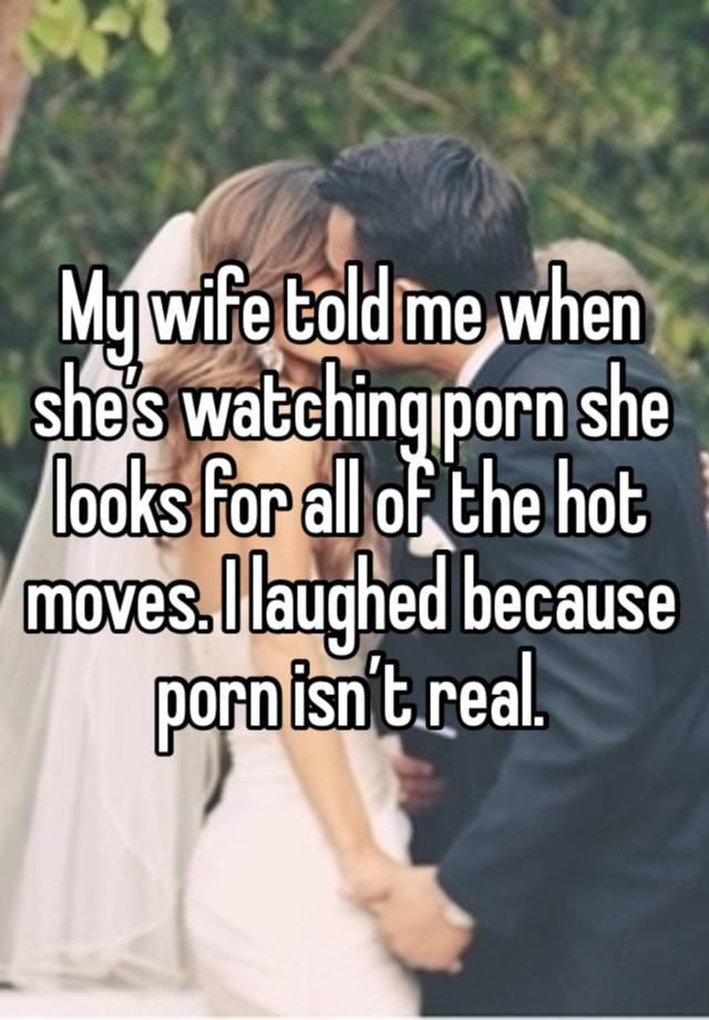 My wife told me when she’s watching porn she looks for all of the hot moves. I laughed because porn isn’t real. 