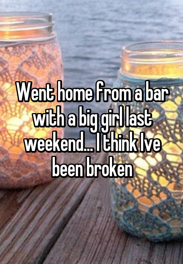 Went home from a bar with a big girl last weekend... I think Ive been broken
