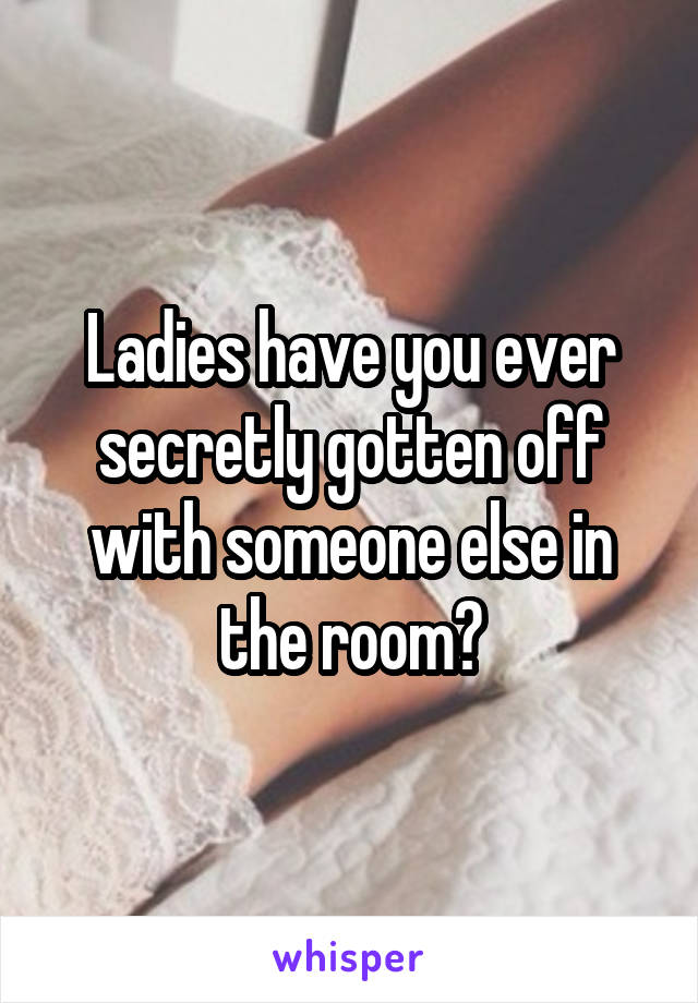 Ladies have you ever secretly gotten off with someone else in the room?